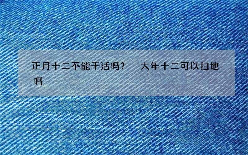 正月十二不能干活吗？ 大年十二可以扫地吗
